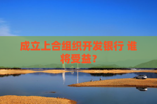 成立上合组织开发银行 谁将受益？