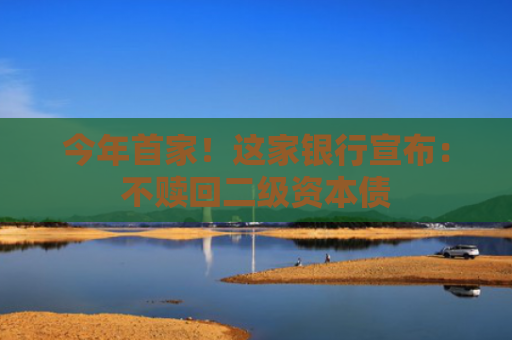今年首家！这家银行宣布：不赎回二级资本债