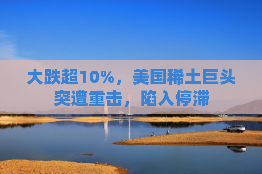 大跌超10%，美国稀土巨头突遭重击，陷入停滞