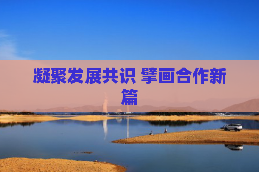 凝聚发展共识 擘画合作新篇
