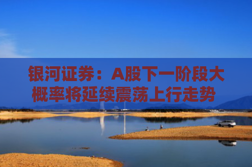 银河证券：A股下一阶段大概率将延续震荡上行走势 但需关注短期波动风险