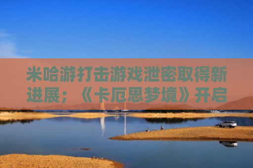 米哈游打击游戏泄密取得新进展；《卡厄思梦境》开启海外测试招募丨游戏早参