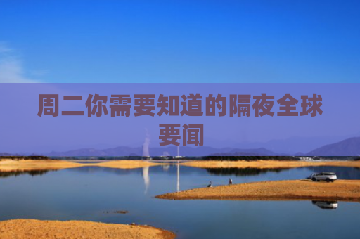 周二你需要知道的隔夜全球要闻
