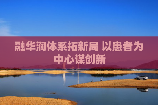 融华润体系拓新局 以患者为中心谋创新