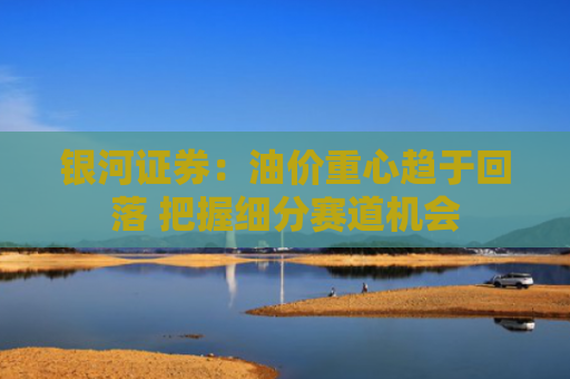 银河证券：油价重心趋于回落 把握细分赛道机会