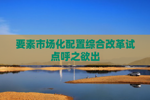 要素市场化配置综合改革试点呼之欲出