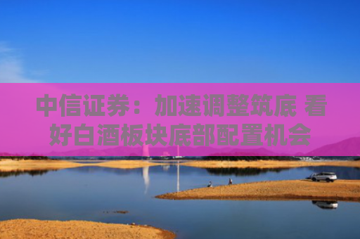 中信证券：加速调整筑底 看好白酒板块底部配置机会
