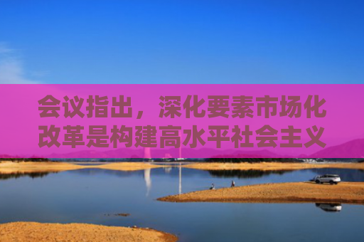 会议指出，深化要素市场化改革是构建高水平社会主义市场经济体制的重要举措，是推进全国