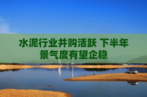 水泥行业并购活跃 下半年景气度有望企稳
