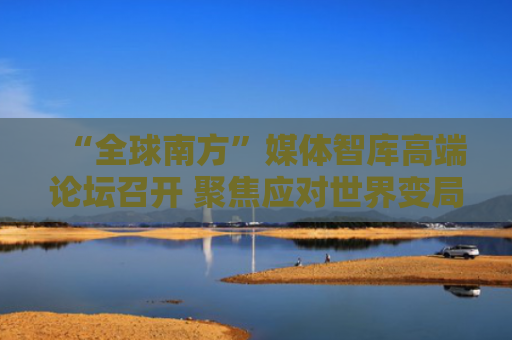 “全球南方”媒体智库高端论坛召开 聚焦应对世界变局