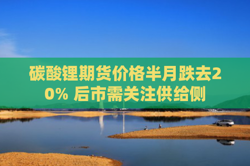 碳酸锂期货价格半月跌去20% 后市需关注供给侧