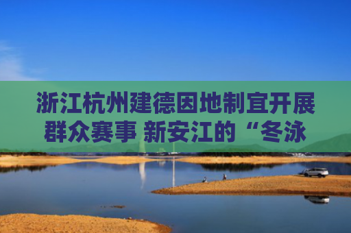浙江杭州建德因地制宜开展群众赛事 新安江的“冬泳”火了（县域体育展活力）