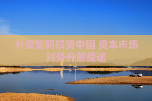 外资加码投资中国 资本市场对外开放提速