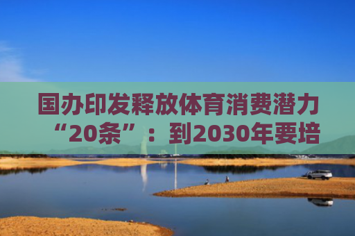 国办印发释放体育消费潜力“20条”：到2030年要培育一批具有世界影响力的体育企业和体育赛事 体育产业总规模超过7万亿元