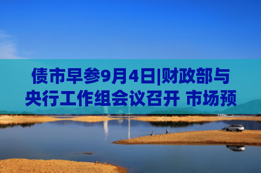 债市早参9月4日|财政部与央行工作组会议召开 市场预期国债买卖将重启；全球债市“风暴”可能越刮越烈