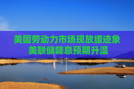 美国劳动力市场现放缓迹象 美联储降息预期升温