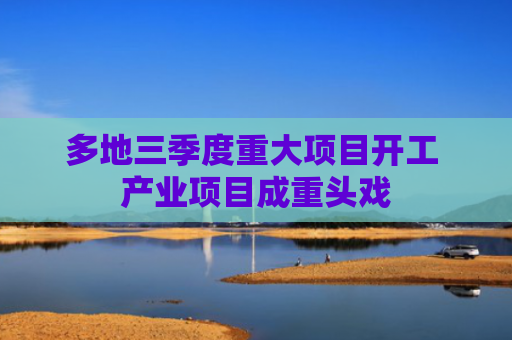 多地三季度重大项目开工 产业项目成重头戏