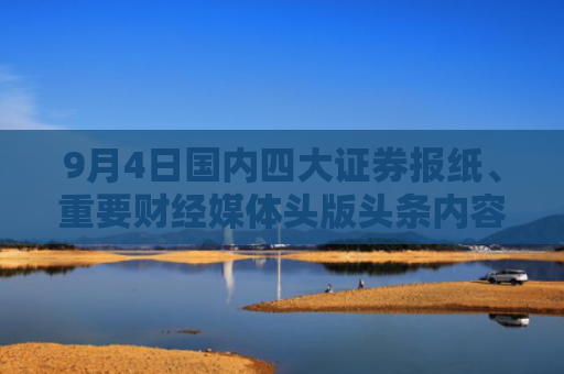9月4日国内四大证券报纸、重要财经媒体头版头条内容精华摘要