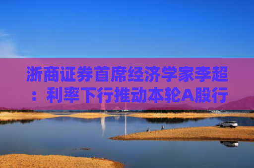 浙商证券首席经济学家李超：利率下行推动本轮A股行情