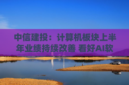 中信建投：计算机板块上半年业绩持续改善 看好AI软件&硬件、信创等板块投资机会