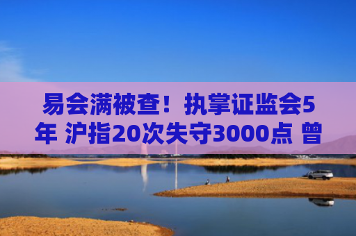 易会满被查！执掌证监会5年 沪指20次失守3000点 曾屡提金融反腐