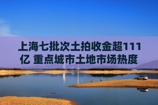上海七批次土拍收金超111亿 重点城市土地市场热度延续