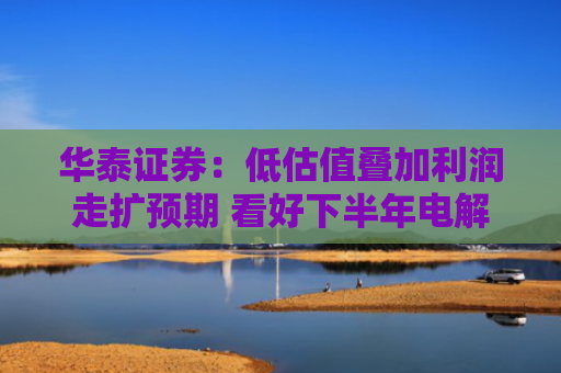 华泰证券：低估值叠加利润走扩预期 看好下半年电解铝板块表现