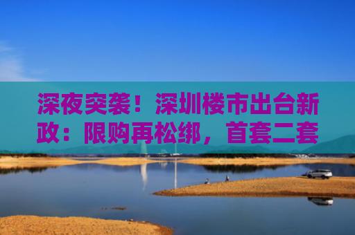 深夜突袭！深圳楼市出台新政：限购再松绑，首套二套利率拉平