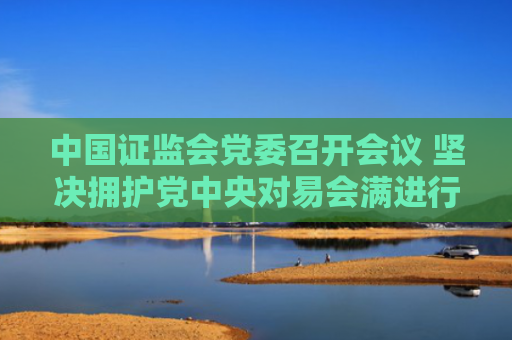 中国证监会党委召开会议 坚决拥护党中央对易会满进行纪律审查和监察调查的决定