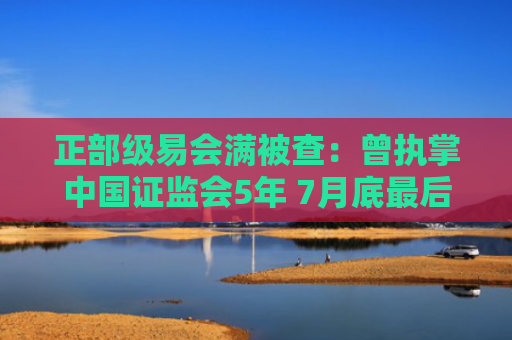 正部级易会满被查：曾执掌中国证监会5年 7月底最后一次露面
