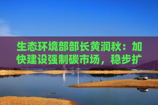生态环境部部长黄润秋：加快建设强制碳市场，稳步扩大市场覆盖范围