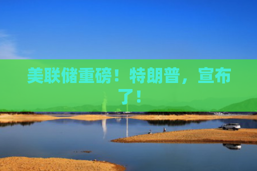 美联储重磅！特朗普，宣布了！