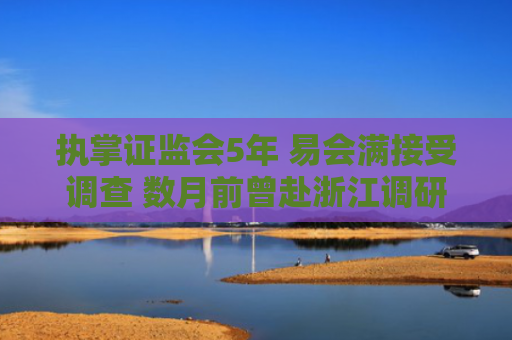 执掌证监会5年 易会满接受调查 数月前曾赴浙江调研