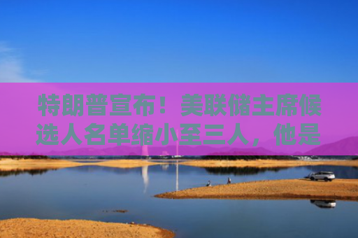 特朗普宣布！美联储主席候选人名单缩小至三人，他是热门人选之一