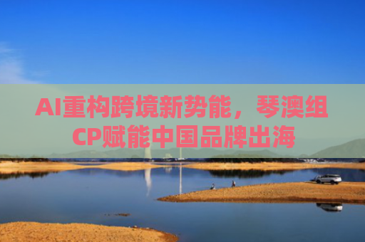 AI重构跨境新势能，琴澳组CP赋能中国品牌出海