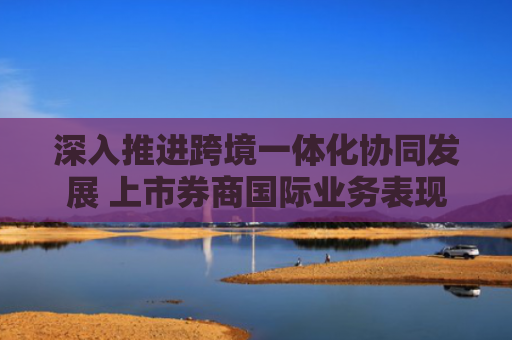 深入推进跨境一体化协同发展 上市券商国际业务表现亮眼