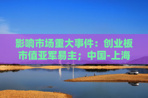 影响市场重大事件：创业板市值亚军易主；中国-上海合作组织数字经济合作先行区落地天津滨海新区