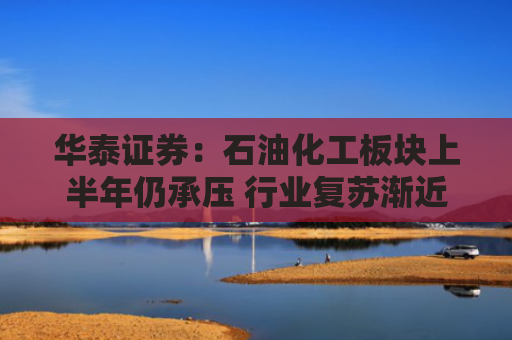 华泰证券：石油化工板块上半年仍承压 行业复苏渐近