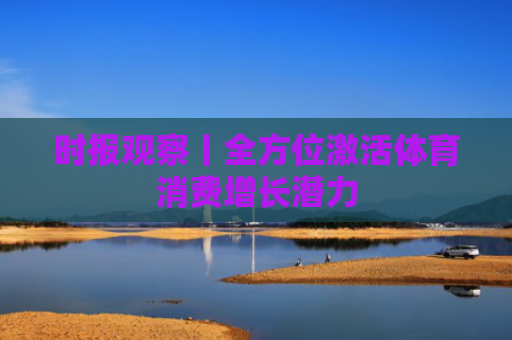 时报观察丨全方位激活体育消费增长潜力