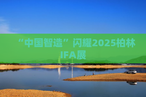“中国智造”闪耀2025柏林IFA展