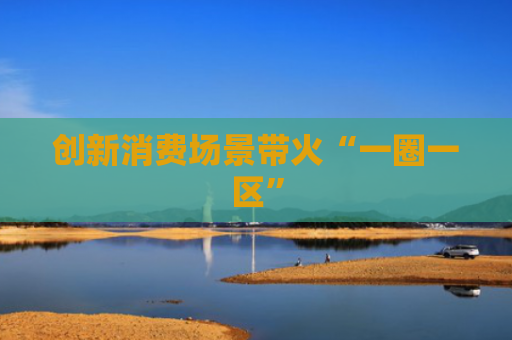 创新消费场景带火“一圈一区”