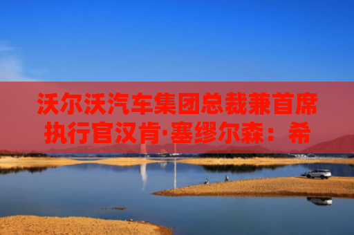 沃尔沃汽车集团总裁兼首席执行官汉肯·塞缪尔森：希望通过中国市场驱动增长