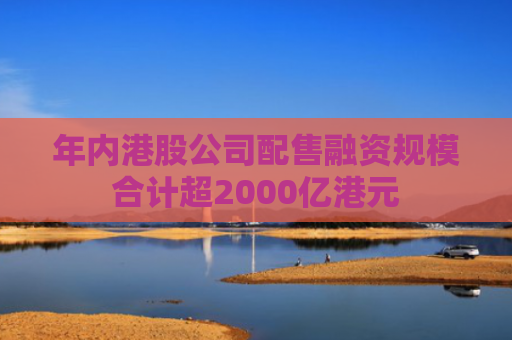 年内港股公司配售融资规模合计超2000亿港元