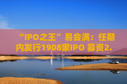 “IPO之王”易会满：任期内发行1908家IPO 募资2.22万亿元