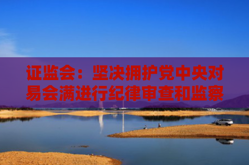 证监会：坚决拥护党中央对易会满进行纪律审查和监察调查的决定 全方位完善公权力监督制约机制
