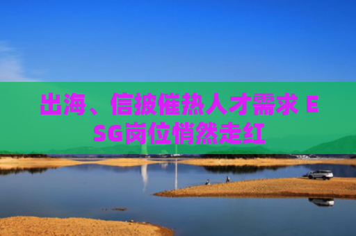 出海、信披催热人才需求 ESG岗位悄然走红