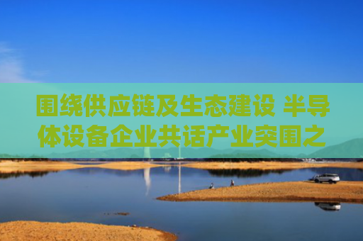 围绕供应链及生态建设 半导体设备企业共话产业突围之道