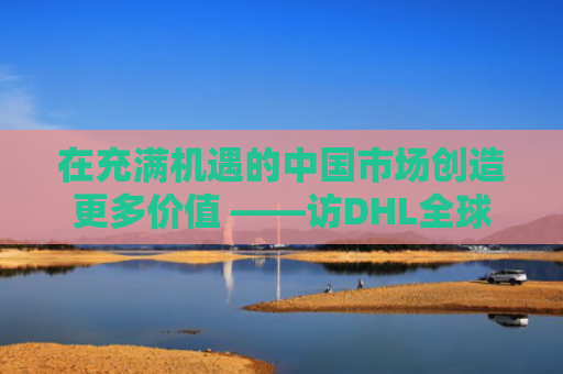 在充满机遇的中国市场创造更多价值 ——访DHL全球货运大中华区首席执行官艾若馨