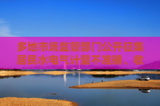 多地市场监管部门公开征集居民水电气计量不准确、收费不规范问题线索