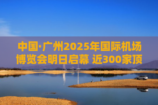 中国·广州2025年国际机场博览会明日启幕 近300家顶尖企业展示最新成果